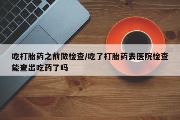 米非米索联系微信吃打胎药之前做检查/吃了打胎药去医院检查能查出吃药了吗
