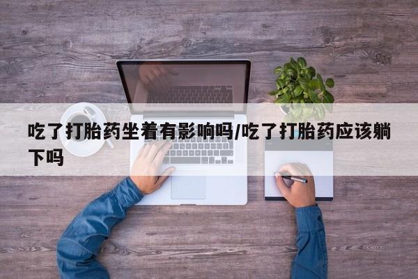 米非米索联系微信吃了打胎药坐着有影响吗/吃了打胎药应该躺下吗
