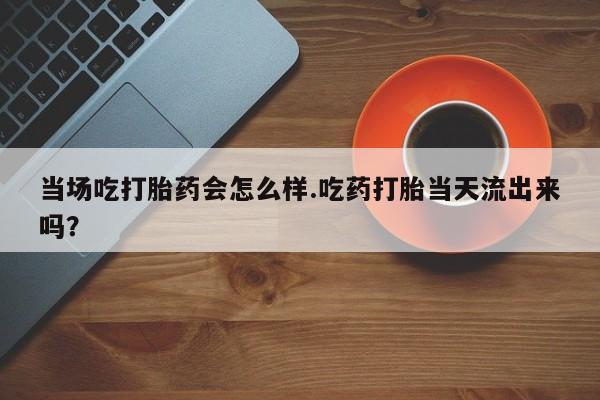 米非米索联系微信当场吃打胎药会怎么样.吃药打胎当天流出来吗？