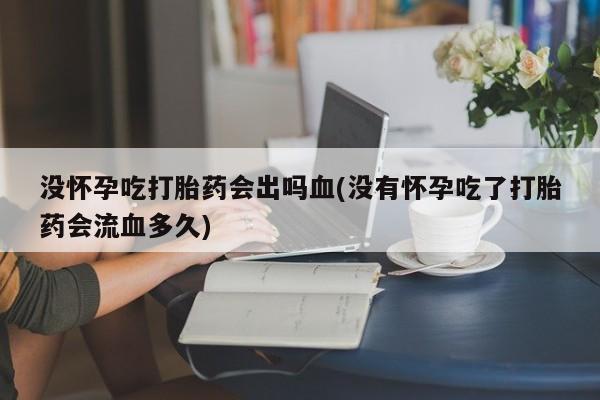 米非米索联系微信没怀孕吃打胎药会出吗血(没有怀孕吃了打胎药会流血多久)