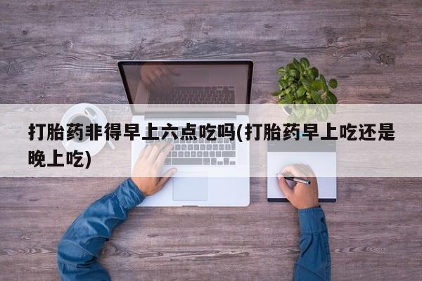 米非米索联系微信打胎药非得早上六点吃吗(打胎药早上吃还是晚上吃)
