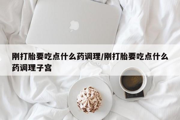 米非米索联系微信刚打胎要吃点什么药调理/刚打胎要吃点什么药调理子宫