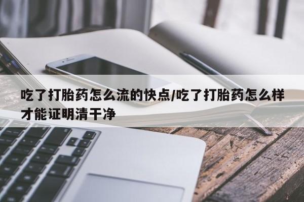 米非米索联系微信吃了打胎药怎么流的快点/吃了打胎药怎么样才能证明清干净