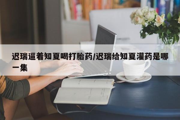 米非米索联系微信迟瑞逼着知夏喝打胎药/迟瑞给知夏灌药是哪一集