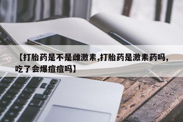 米非米索联系微信【打胎药是不是雌激素,打胎药是激素药吗,吃了会爆痘痘吗】