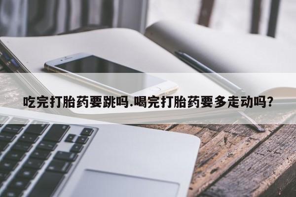 米非米索联系微信吃完打胎药要跳吗.喝完打胎药要多走动吗？