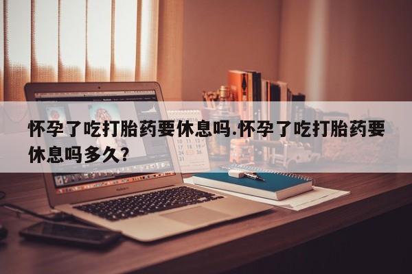 米非米索联系微信怀孕了吃打胎药要休息吗.怀孕了吃打胎药要休息吗多久？