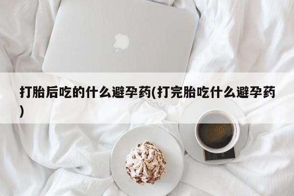 米非米索联系微信打胎后吃的什么避孕药(打完胎吃什么避孕药)