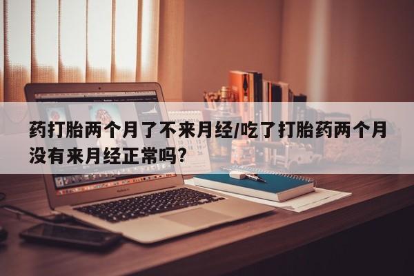 米非米索联系微信药打胎两个月了不来月经/吃了打胎药两个月没有来月经正常吗?
