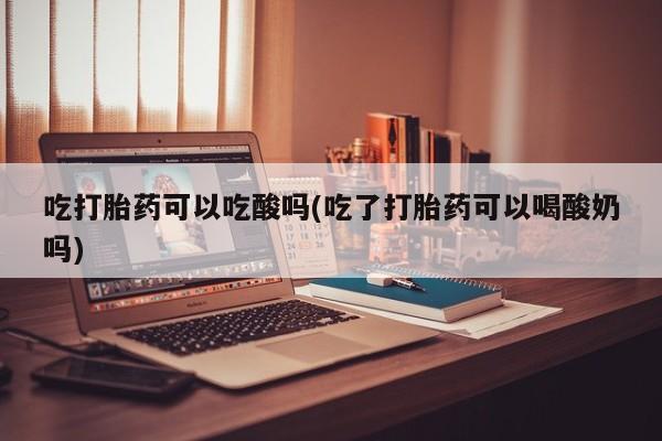 米非米索联系微信吃打胎药可以吃酸吗(吃了打胎药可以喝酸奶吗)
