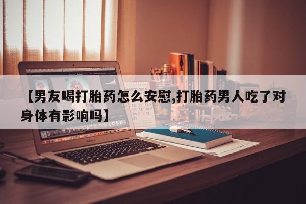 米非米索联系微信【男友喝打胎药怎么安慰,打胎药男人吃了对身体有影响吗】