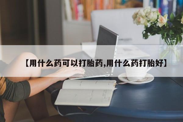 米非米索联系微信【用什么药可以打胎药,用什么药打胎好】