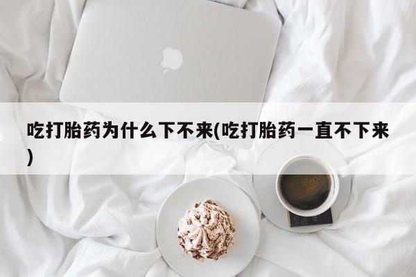 米非米索联系微信吃打胎药为什么下不来(吃打胎药一直不下来)