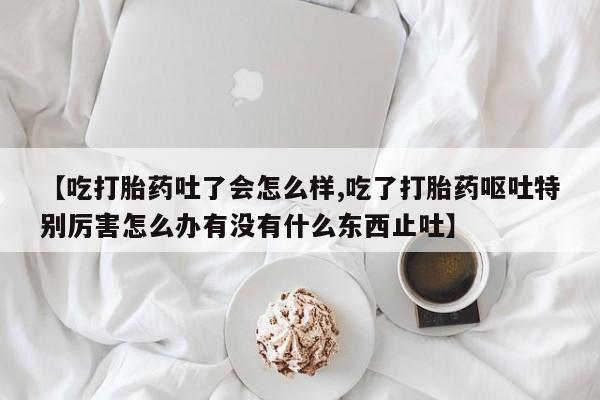米非米索联系微信【吃打胎药吐了会怎么样,吃了打胎药呕吐特别厉害怎么办有没有什么东西止吐】