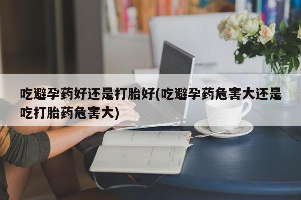 米非米索联系微信吃避孕药好还是打胎好(吃避孕药危害大还是吃打胎药危害大)