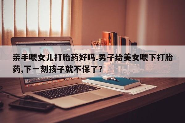 米非米索联系微信亲手喂女儿打胎药好吗.男子给美女喂下打胎药,下一刻孩子就不保了？