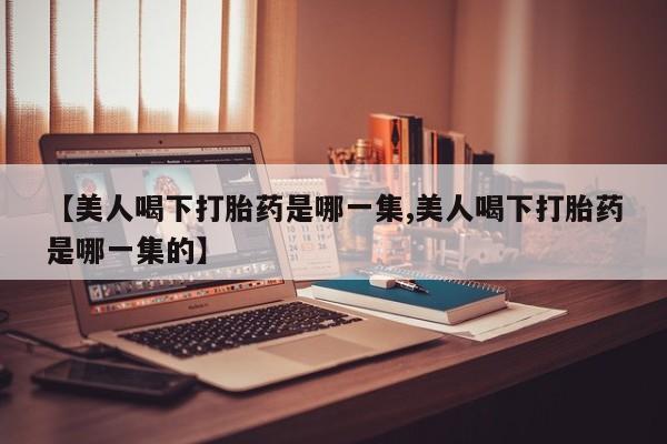 米非米索联系微信【美人喝下打胎药是哪一集,美人喝下打胎药是哪一集的】