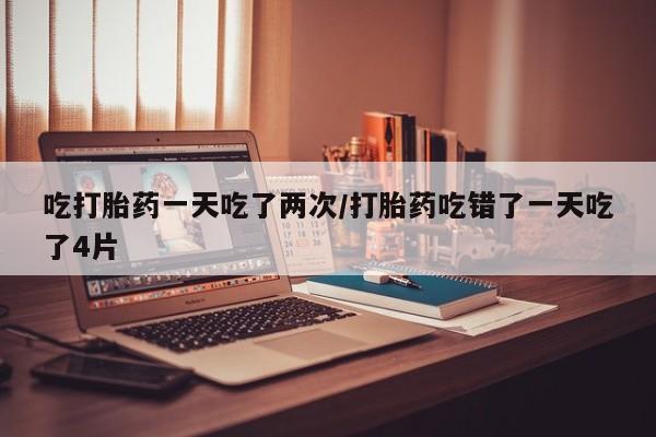米非米索联系微信吃打胎药一天吃了两次/打胎药吃错了一天吃了4片
