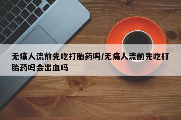 米非米索联系微信无痛人流前先吃打胎药吗/无痛人流前先吃打胎药吗会出血吗