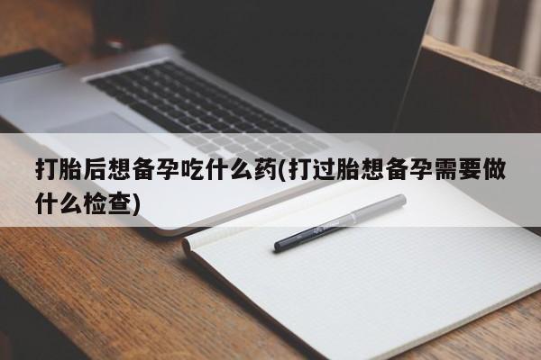 米非米索联系微信打胎后想备孕吃什么药(打过胎想备孕需要做什么检查)
