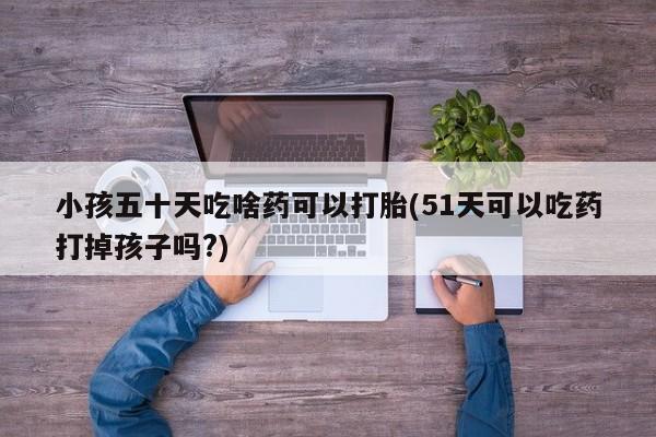 米非米索联系微信小孩五十天吃啥药可以打胎(51天可以吃药打掉孩子吗?)