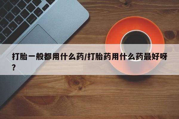 米非米索联系微信打胎一般都用什么药/打胎药用什么药最好呀?