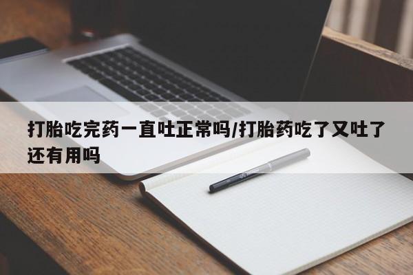 米非米索联系微信打胎吃完药一直吐正常吗/打胎药吃了又吐了还有用吗