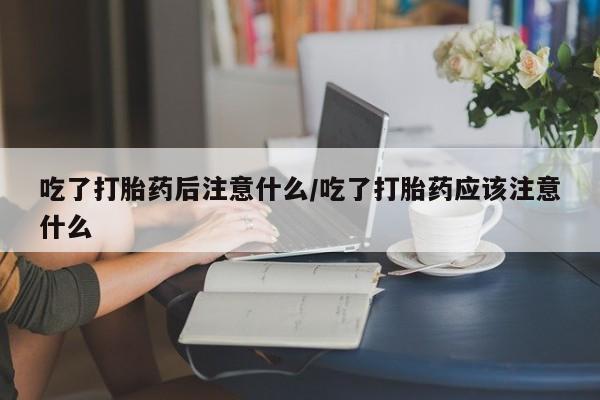 米非米索联系微信吃了打胎药后注意什么/吃了打胎药应该注意什么