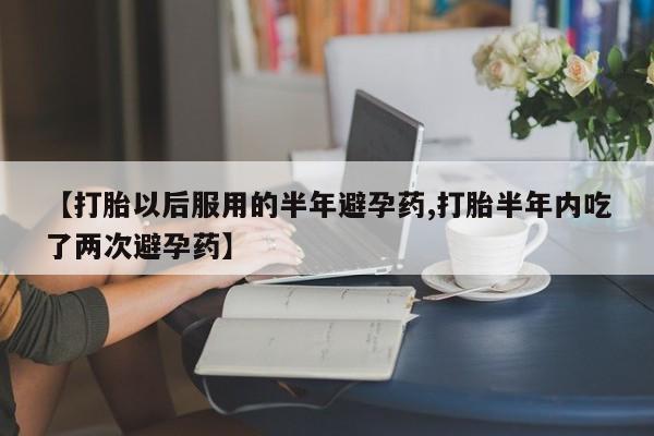 米非米索联系微信【打胎以后服用的半年避孕药,打胎半年内吃了两次避孕药】
