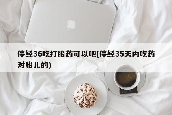 米非米索联系微信停经36吃打胎药可以吧(停经35天内吃药对胎儿的)