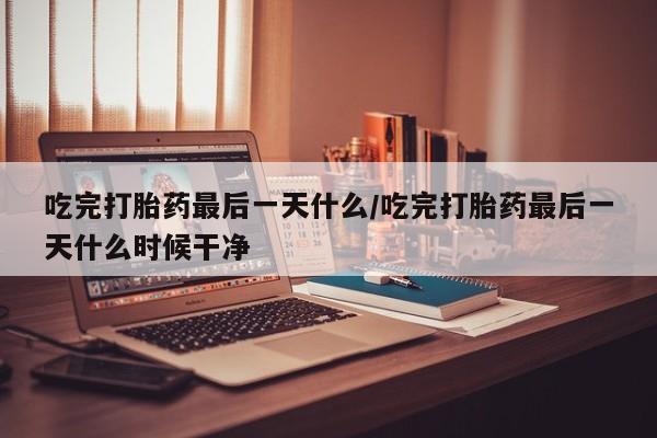 米非米索联系微信吃完打胎药最后一天什么/吃完打胎药最后一天什么时候干净