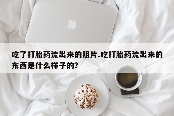 米非米索联系微信吃了打胎药流出来的照片.吃打胎药流出来的东西是什么样子的?