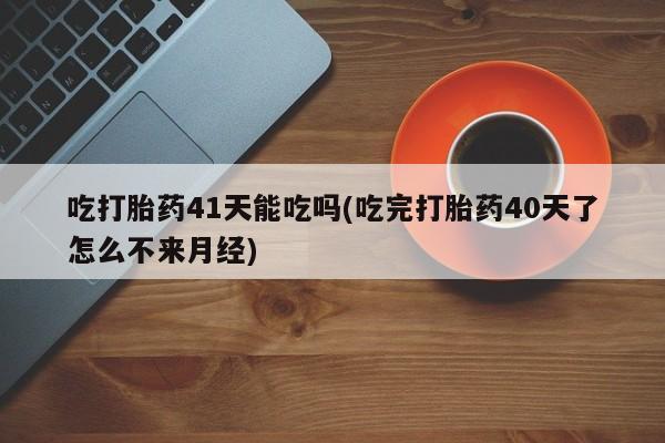 米非米索联系微信吃打胎药41天能吃吗(吃完打胎药40天了怎么不来月经)