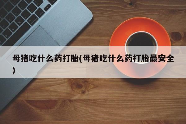 米非米索联系微信母猪吃什么药打胎(母猪吃什么药打胎最安全)