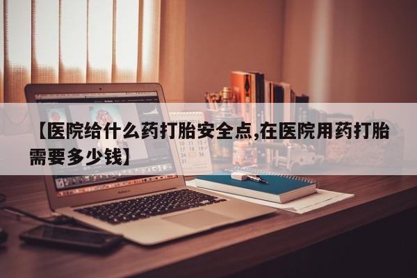 米非米索联系微信【医院给什么药打胎安全点,在医院用药打胎需要多少钱】