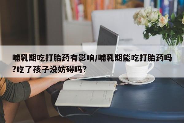 米非米索联系微信哺乳期吃打胎药有影响/哺乳期能吃打胎药吗?吃了孩子没妨碍吗?