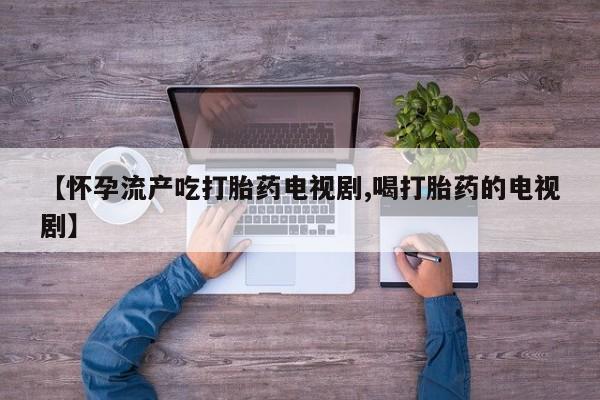 米非米索联系微信【怀孕流产吃打胎药电视剧,喝打胎药的电视剧】