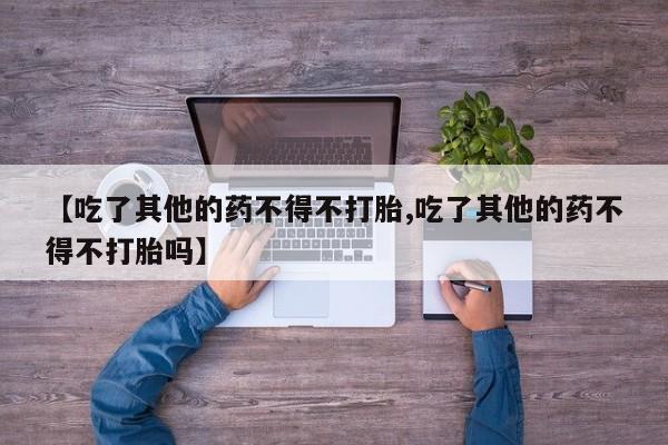 米非米索联系微信【吃了其他的药不得不打胎,吃了其他的药不得不打胎吗】
