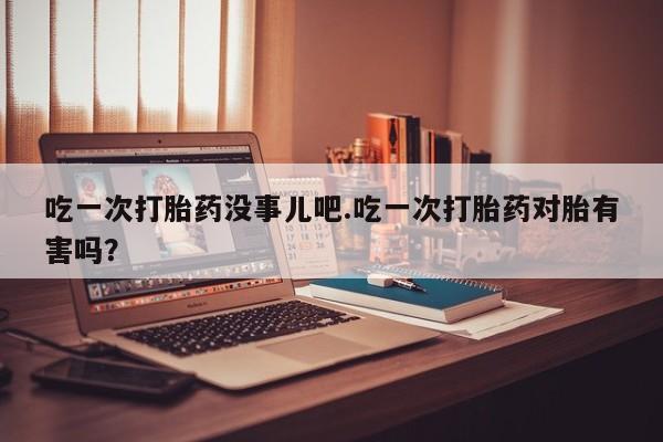 米非米索联系微信吃一次打胎药没事儿吧.吃一次打胎药对胎有害吗?