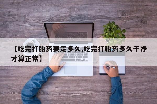 米非米索联系微信【吃完打胎药要走多久,吃完打胎药多久干净才算正常】