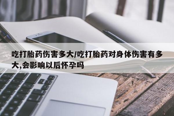 米非米索联系微信吃打胎药伤害多大/吃打胎药对身体伤害有多大,会影响以后怀孕吗