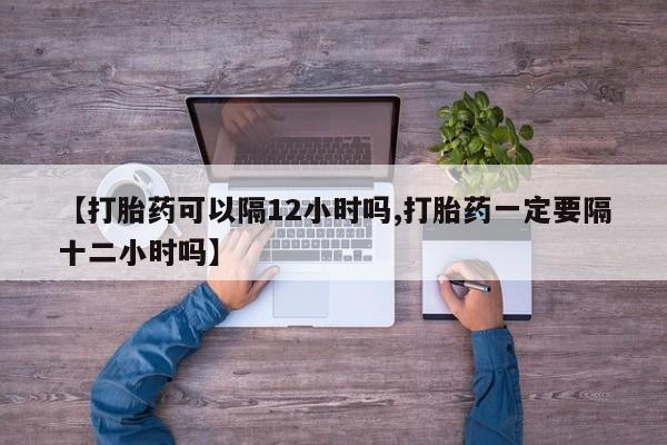 米非米索联系微信【打胎药可以隔12小时吗,打胎药一定要隔十二小时吗】