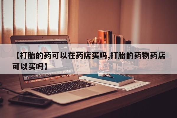 米非米索联系微信【打胎的药可以在药店买吗,打胎的药物药店可以买吗】