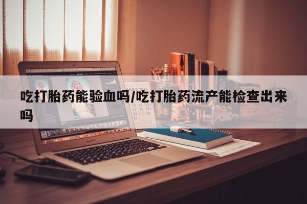 米非米索联系微信吃打胎药能验血吗/吃打胎药流产能检查出来吗